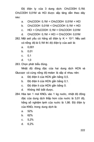 222
Độ điện ly của 3 dung dịch: CH3COOH 0,1M;
CH3COOH 0,01M và HCl được xếp tăng dần theo dãy
sau:
a. CH3COOH 0,1M < CH3COOH 0,01M < HCl
b. CH3COOH 0,01M < CH3COOH 0,1M < HCl
c. HCl < CH3COOH 0,1M < CH3COOH 0,01M
d. CH3COOH 0,1M < HCl < CH3COOH 0,01M
282. Một axít yếu có hằng số điện ly K = 10–5. Nếu axít
có nồng độ là 0,1M thì độ điện ly của axít là:
a. 0,001
b. 0,01
c. 0,1
d. 1,0
283. Chọn phát biểu đúng.
Nhiệt độ đông đặc của hai dung dịch HCN và
Glucozơ có cùng nồng độ molan là xấp xỉ nhau nên:
a. Độ điện li của HCN gần bằng 0,5.
b. Độ điện li của HCN gần bằng 0,1.
c. Độ điện li của HCN gần bằng 0.
d. Không thể biết được.
284. Hòa tan 1 mol KNO3 vào 1 kg nước, nhiệt độ đông
đặc của dung dịch thấp hơn của nước là 3,01 độ,
hằng số nghiệm lạnh của nước là 1,86. Độ điện ly
của KNO3 trong dung dịch là:
a. 52%
b. 62%
c. 5,2%
d. 6,2%
 