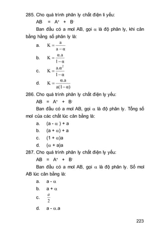 223
285. Cho quá trình phân ly chất điện li yếu:
AB = A+ + B-
Ban đầu có a mol AB, gọi  là độ phân ly, khi cân
bằng hằng số phân ly là:
a.
αa
a
K


b.
α1
α.a
K


c.
α1
a.α
K
2


d.
α)a(1
α.a
K


286. Cho quá trình phân ly chất điện ly yếu:
AB = A+ + B-
Ban đầu có a mol AB, gọi  là độ phân ly. Tổng số
mol của các chất lúc cân bằng là:
a. (a -  ) + a
b. (a + ) + a
c. (1 + )a
d. ( + a)a
287. Cho quá trình phân ly chất điện ly yếu:
AB = A+ + B-
Ban đầu có a mol AB, gọi  là độ phân ly. Số mol
AB lúc cân bằng là:
a. a - 
b. a + 
c.
2
a
d. a - .a
 