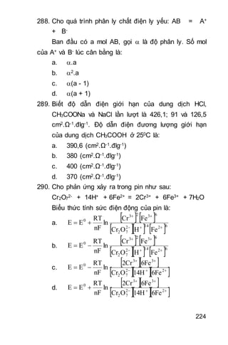 224
288. Cho quá trình phân ly chất điện ly yếu: AB = A+
+ B-
Ban đầu có a mol AB, gọi  là độ phân ly. Số mol
của A+ và B- lúc cân bằng là:
a. .a
b. 2.a
c. (a - 1)
d. (a + 1)
289. Biết độ dẫn điện giới hạn của dung dịch HCl,
CH3COONa và NaCl lần lượt là 426,1; 91 và 126,5
cm2.Ω-1.đlg-1. Độ dẫn điện đương lượng giới hạn
của dung dịch CH3COOH ở 250C là:
a. 390,6 (cm2.Ω-1.đlg-1)
b. 380 (cm2.Ω-1.đlg-1)
c. 400 (cm2.Ω-1.đlg-1)
d. 370 (cm2.Ω-1.đlg-1)
290. Cho phản ứng xảy ra trong pin như sau:
Cr2O7
2- + 14H+ + 6Fe2+ = 2Cr3+ + 6Fe3+ + 7H2O
Biểu thức tính sức điện động của pin là:
a.
   
    62142
72
6323
0
FeHOCr
FeCr
ln
nF
RT
EE



b.
   
    62142
72
6323
0
FeHOCr
FeCr
ln
nF
RT
EE



c.
  
   

 22
72
33
0
6Fe14HOCr
6Fe2Cr
ln
nF
RT
EE
d.
  
   

 22
72
33
0
6Fe14HOCr
6Fe2Cr
ln
nF
RT
EE
 