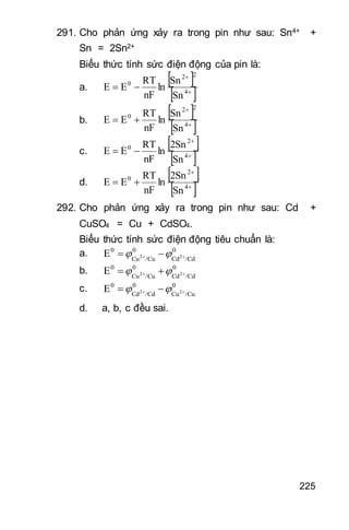 225
291. Cho phản ứng xảy ra trong pin như sau: Sn4+ +
Sn = 2Sn2+
Biểu thức tính sức điện động của pin là:
a.
 
 

 4
22
0
Sn
Sn
ln
nF
RT
EE
b.
 
 

 4
22
0
Sn
Sn
ln
nF
RT
EE
c.
 
 

 4
2
0
Sn
2Sn
ln
nF
RT
EE
d.
 
 

 4
2
0
Sn
2Sn
ln
nF
RT
EE
292. Cho phản ứng xảy ra trong pin như sau: Cd +
CuSO4 = Cu + CdSO4.
Biểu thức tính sức điện động tiêu chuẩn là:
a. 0
/CdCd
0
/CuCu
0
22E   
b. 0
/CdCd
0
/CuCu
0
22E   
c. 0
/CuCu
0
/CdCd
0
22E   
d. a, b, c đều sai.
 
