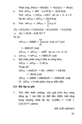 23
Phản ứng: 3Fe(r) + 4H2O(h) = Fe3O4(r) + 4H2(k)
a. Tính H0
298 = -267 - 4.(-57,8) = - 35,8 Kcal.
Tính U0
298 = H0
298 - nR.T với n = 4 - 4 = 0
Do đó U0
298 = H0
298 = -35,8 Kcal
b. Tính H0
1000 = H0
298 + 
1000
298
ΔCp.dT
Cp = [4.Cp(H2) + Cp(Fe3O4)] – [4.Cp(H2O) + 3.Cp(Fe)]
 Cp = 44,53 - 5,08.10-3.T
Ta có:
H0
1000 = -35800 + 


1000
298
3
.T)dT5,08.10(44,53
= - 6854,37 (cal)
U0
1000 = H0
1000 - nRT với n = 4 - 4 = 0
 U0
1000 = H0
1000 = - 6854,37 (cal)
c. Xét chiều phản ứng ở đktc từ công thức:
G0
298 = H0
298 – T.S0
298.
Trong đó:
S0
298 = (4x32,21 + 35) – (4x45,1 + 3x6,49)
= - 36,03 (cal)
G0
298 = -35800 + 298x36,03 = - 25063,06 (cal)
Vì: G0
298 < 0 nên phản ứng tự diễn biến.
2.4. Bài tập tự giải
1. Tính biến thiên entropy của quá trình đun nóng
đẳng áp 1 mol KBr từ 298 đến 500K, biết rằng
trong khoảng nhiệt độ đó: Cp(KBr) = 11,56 +
3,32.10-3T cal/mol.
ĐS: 6,65 cal/mol.K
 