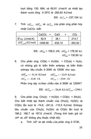 25
lượt bằng 130; 684; và 69,91 J/mol.K và nhiệt tạo
thành nước lỏng ở 250C là -285,83 KJ/mol.
ĐS: 0
298ΔG = -237,154 kJ
7. Tính 0
298ΔS , 0
298ΔH và 0
298ΔG của phản ứng phân hủy
nhiệt CaCO3 biết:
CaCO3 = CaO + CO2
S0
298 (J/mol.K) 92,9 38,1 213,7
KJ/mol)(ΔH0
tt,298 -1206,90 -635,10 -393,50
ĐS: o
298S = 158,9 J/K; o
298H = 178,30 kJ;
o
298G = 130,90 kJ
8. Cho phản ứng: CO(k) + H2O(k) = CO2(k) + H2(k),
có những giá trị biến thiên entanpy và biến thiên
entropy tiêu chuẩn ở 300K và 1200K như sau:
KJ/mol41,16ΔH0
300  KJ/mol32,93ΔH0
1200 
J/K42,40ΔS0
300  J/K29,60ΔS0
1200 
Phản ứng xảy ra theo chiều nào ở 300K và 1200K?
ĐS: J2590ΔGKJ;28,44ΔG 0
1200
0
300 
9. Cho phản ứng: CH4(k) + H2O(k) = CO(k) + 3H2(k).
Cho biết nhiệt tạo thành chuẩn của CH4(k), H2O(h) và
CO(k) lần lượt là -74,8; -241,8; -110,5 KJ/mol. Entropy
tiêu chuẩn của CH4(k), H2O(h) và CO(k) lần lượt là
186,2; 188,7 và 197,6 J/mol.K. (Trong tính toán giả sử
H0 và S0 không phụ thuộc nhiệt độ).
a. Tính G0 và xét chiều của phản ứng ở 373K.
 