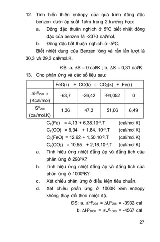 27
12. Tính biến thiên entropy của quá trình đông đặc
benzen dưới áp suất 1atm trong 2 trường hợp:
a. Đông đặc thuận nghịch ở 50C biết nhiệt đông
đặc của benzen là -2370 cal/mol.
b. Đông đặc bất thuận nghịch ở -50C.
Biết nhiệt dung của Benzen lỏng và rắn lần lượt là
30,3 và 29,3 cal/mol.K.
ĐS: a. S = 0 cal/K ; b. S = 0,31 cal/K
13. Cho phản ứng và các số liệu sau:
FeO(r) + CO(k) = CO2(k) + Fe(r)
H0
298 t.t
(Kcal/mol)
-63,7 -26,42 -94,052 0
S0
298
(cal/mol.K)
1,36 47,3 51,06 6,49
Cp(Fe) = 4,13 + 6,38.10-3.T (cal/mol.K)
Cp(CO) = 6,34 + 1,84. 10-3.T (cal/mol.K)
Cp(FeO) = 12,62 + 1,50.10-3.T (cal/mol.K)
Cp(CO2) = 10,55 + 2,16.10-3.T (cal/mol.K)
a. Tính hiệu ứng nhiệt đẳng áp và đẳng tích của
phản ứng ở 2980K?
b. Tính hiệu ứng nhiệt đẳng áp và đẳng tích của
phản ứng ở 10000K?
c. Xét chiều phản ứng ở điều kiện tiêu chuẩn.
d. Xét chiều phản ứng ở 1000K xem entropy
không thay đổi theo nhiệt độ.
ĐS: a. H0
298 = U0
298 = -3932 cal
b. H0
1000 = U0
1000 = -4567 cal 
 