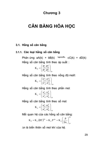 29
Chương 3
CÂN BẰNG HÓA HỌC
3.1. Hằng số cân bằng
3.1.1. Các loại hằng số cân bằng
Phản ứng: aA(k) + bB(k) cC(k) + dD(k)
Hằng số cân bằng tính theo áp suất :
cb
b
B
a
A
d
D
c
C
P
.PP
.PP
K 






Hằng số cân bằng tính theo nồng độ mol/l:
cb
b
B
a
A
d
D
c
C
C
.CC
.CC
K 






Hằng số cân bằng tính theo phần mol:
cb
b
B
a
A
d
D
c
C
x
.xx
.xx
K 






Hằng số cân bằng tính theo số mol:
cb
b
B
a
A
d
D
c
C
n
.nn
.nn
K 






Mối quan hệ của các hằng số cân bằng:
 
Δn
cbi
n
Δn
x
Δn
CP
Σn
P
.K.PKRT.KK 






n là biến thiên số mol khí của hệ.
 