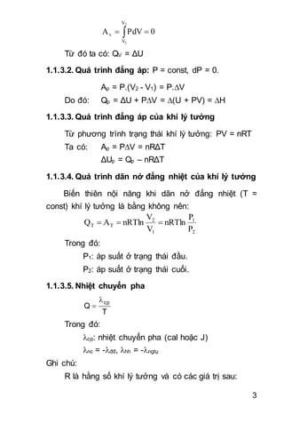 3
 
2
1
V
V
v 0PdVA
Từ đó ta có: QV = ΔU
1.1.3.2. Quá trình đẳng áp: P = const, dP = 0.
Ap = P.(V2 - V1) = P.V
Do đó: Qp = ΔU + PV = (U + PV) = H
1.1.3.3. Quá trình đẳng áp của khí lý tưởng
Từ phương trình trạng thái khí lý tưởng: PV = nRT
Ta có: Ap = PV = nRΔT
ΔUp = Qp – nRΔT
1.1.3.4. Quá trình dãn nở đẳng nhiệt của khí lý tưởng
Biến thiên nội năng khi dãn nở đẳng nhiệt (T =
const) khí lý tưởng là bằng không nên:
2
1
1
2
TT
P
P
nRTln
V
V
nRTlnAQ 
Trong đó:
P1: áp suất ở trạng thái đầu.
P2: áp suất ở trạng thái cuối.
1.1.3.5. Nhiệt chuyển pha
T
Q
cp

Trong đó:
cp: nhiệt chuyển pha (cal hoặc J)
nc = -đđ, hh = -ngtụ
Ghi chú:
R là hằng số khí lý tưởng và có các giá trị sau:
 