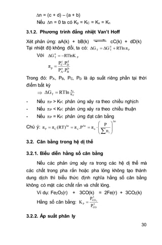 30
n = (c + d) – (a + b)
Nếu n = 0 ta có Kp = KC = Kx = Kn
3.1.2. Phương trình đẳng nhiệt Van’t Hoff
Xét phản ứng: aA(k) + bB(k) cC(k) + dD(k)
Tại nhiệt độ không đổi, ta có: P
0
TT RTln πΔGΔG 
Với P
0
T RTlnKΔG 
b
B
a
A
d
D
c
C
p
.PP
.PP
π 
Trong đó: PA, PB, PC, PD là áp suất riêng phần tại thời
điểm bất kỳ
 P
P
K
π
T RTlnΔG 
- Nếu P > KP: phản ứng xảy ra theo chiều nghịch
- Nếu P < KP: phản ứng xảy ra theo chiều thuận
- Nếu P = KP: phản ứng đạt cân bằng
Chú ý:
Δn
i
n
Δn
x
Δn
CP
n
P
π.Pπ(RT)ππ










3.2. Cân bằng trong hệ dị thể
3.2.1. Biểu diễn hằng số cân bằng
Nếu các phản ứng xảy ra trong các hệ dị thể mà
các chất trong pha rắn hoặc pha lỏng không tạo thành
dung dịch thì biểu thức định nghĩa hằng số cân bằng
không có mặt các chất rắn và chất lỏng.
Ví dụ: Fe2O3(r) + 3CO(k) = 2Fe(r) + 3CO2(k)
Hằng số cân bằng: 3
CO
3
CO
P
P
P
K 2

3.2.2. Áp suất phân ly
 