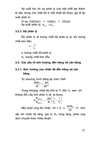 31
Áp suất hơi do sự phân ly của một chất tạo thành
là đặc trưng cho chất đó ở mỗi nhiệt độ được gọi là áp
suất phân ly.
Ví dụ: CaCO3(r) = CaO(r) + CO2(k)
Áp suất phân ly: PCO KP 2

3.2.3. Độ phân ly
Độ phân ly là lượng chất đã phân ly so với lượng
chất ban đầu:
on
n
α 
n: lượng chất đã phân ly
no: lượng chất ban đầu
3.3. Các yếu tố ảnh hưởng đến hằng số cân bằng
3.3.1. Ảnh hưởng của nhiệt độ đến hằng số cân
bằng
Từ phương trình đẳng áp Van’t Hoff
2
P
RT
ΔH
dT
dlnK

Trong khoảng nhiệt độ nhỏ từ T1 đến T2, xem H
không đổi. Lấy tích phân 2 vế, ta được:
 
 







12Tp
Tp
T
1
T
1
R
ΔH
K
K
ln
1
2
Nếu phản ứng thu nhiệt, H > 0  0
dT
dlnKP
 : như
vậy khi nhiệt độ tăng, giá trị Kp cũng tăng, phản ứng
dịch chuyển theo chiều thuận.
 