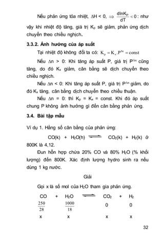 32
Nếu phản ứng tỏa nhiệt, H < 0,  0
dT
dlnKP
 : như
vậy khi nhiệt độ tăng, giá trị Kp sẽ giảm, phản ứng dịch
chuyển theo chiều nghịch.
3.3.2. Ảnh hưởng của áp suất
Tại nhiệt độ không đổi ta có: const.PKK Δn
xp 
Nếu n > 0: Khi tăng áp suất P, giá trị Pn cũng
tăng, do đó Kx giảm, cân bằng sẽ dịch chuyển theo
chiều nghịch.
Nếu n < 0: Khi tăng áp suất P, giá trị Pn giảm, do
đó Kx tăng, cân bằng dịch chuyển theo chiều thuận.
Nếu n = 0: thì Kp = Kx = const. Khi đó áp suất
chung P không ảnh hưởng gì đến cân bằng phản ứng.
3.4. Bài tập mẫu
Ví dụ 1. Hằng số cân bằng của phản ứng:
CO(k) + H2O(h) CO2(k) + H2(k) ở
800K là 4,12.
Đun hỗn hợp chứa 20% CO và 80% H2O (% khối
lượng) đến 800K. Xác định lượng hydro sinh ra nếu
dùng 1 kg nước.
Giải
Gọi x là số mol của H2O tham gia phản ứng.
CO + H2O CO2 + H2
28
250
18
1000 0 0
x x x x
 
