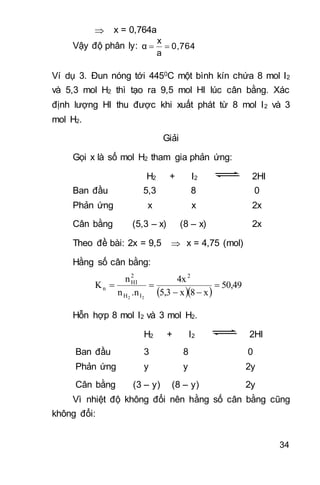 34
 x = 0,764a
Vậy độ phân ly: 0,764
a
x
α 
Ví dụ 3. Đun nóng tới 4450C một bình kín chứa 8 mol I2
và 5,3 mol H2 thì tạo ra 9,5 mol HI lúc cân bằng. Xác
định lượng HI thu được khi xuất phát từ 8 mol I2 và 3
mol H2.
Giải
Gọi x là số mol H2 tham gia phản ứng:
H2 + I2 2HI
Ban đầu 5,3 8 0
Phản ứng x x 2x
Cân bằng (5,3 – x) (8 – x) 2x
Theo đề bài: 2x = 9,5  x = 4,75 (mol)
Hằng số cân bằng:
  
50,49
x8x5,3
4x
.nn
n
K
2
IH
2
HI
n
22



Hỗn hợp 8 mol I2 và 3 mol H2.
H2 + I2 2HI
Ban đầu 3 8 0
Phản ứng y y 2y
Cân bằng (3 – y) (8 – y) 2y
Vì nhiệt độ không đổi nên hằng số cân bằng cũng
không đổi:
 