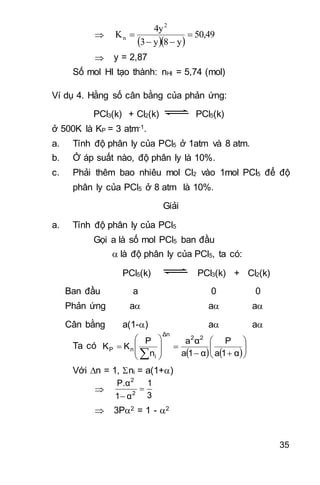 35

  
50,49
y8y3
4y
K
2
n 


 y = 2,87
Số mol HI tạo thành: nHI = 5,74 (mol)
Ví dụ 4. Hằng số cân bằng của phản ứng:
PCl3(k) + Cl2(k) PCl5(k)
ở 500K là KP = 3 atm-1.
a. Tính độ phân ly của PCl5 ở 1atm và 8 atm.
b. Ở áp suất nào, độ phân ly là 10%.
c. Phải thêm bao nhiêu mol Cl2 vào 1mol PCl5 để độ
phân ly của PCl5 ở 8 atm là 10%.
Giải
a. Tính độ phân ly của PCl5
Gọi a là số mol PCl5 ban đầu
 là độ phân ly của PCl5, ta có:
PCl5(k) PCl3(k) + Cl2(k)
Ban đầu a 0 0
Phản ứng a a a
Cân bằng a(1-) a a
Ta có
   
















 α1a
P
α1a
αa
n
P
KK
22
Δn
i
nP
Với n = 1, ni = a(1+)

3
1
α1
P.α
2
2


 3P2 = 1 - 2
 