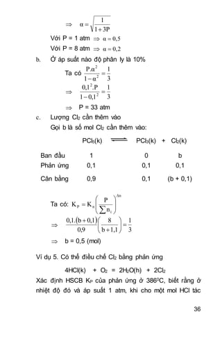 36

3P1
1
α

 
Với P = 1 atm  0,5α 
Với P = 8 atm  0,2α 
b. Ở áp suất nào độ phân ly là 10%
Ta có
3
1
α1
P.α
2
2



3
1
0,11
.P0,1
2
2


 P = 33 atm
c. Lượng Cl2 cần thêm vào
Gọi b là số mol Cl2 cần thêm vào:
PCl5(k) PCl3(k) + Cl2(k)
Ban đầu 1 0 b
Phản ứng 0,1 0,1 0,1
Cân bằng 0,9 0,1 (b + 0,1)
Ta có:
Δn
i
nP
n
P
KK 










 
3
1
1,1b
8
0,9
0,1b0,1.








 b = 0,5 (mol)
Ví dụ 5. Có thể điều chế Cl2 bằng phản ứng
4HCl(k) + O2 = 2H2O(h) + 2Cl2
Xác định HSCB KP của phản ứng ở 3860C, biết rằng ở
nhiệt độ đó và áp suất 1 atm, khi cho một mol HCl tác
 