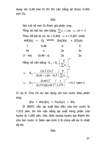 37
dụng với 0,48 mol O2 thì khi cân bằng sẽ được 0,402
mol Cl2.
Giải
Gọi x là số mol O2 tham gia phản ứng.
Tổng số mol lúc cân bằng: x1,48ni  ; n = -1
Theo đề bài ta có: 2x = 0,402  x = 0,201 (mol)
4HCl(k) + O2 2H2O(k) + 2Cl2(k)
1 0,48 0 0
4x x 2x 2x
(1 - 4x) (0,48 - x) 2x 2x
Hằng số cân bằng:
Δn
cbi
nP
n
P
.KK 










   
  
Δn
cbi
4
22
P
n
P
4x1.x0,48
2x.2x
K 











 
  
81,2
1,279
1
0,196.0,279
0,402
K
1
4
4
P 







(atm-1)
Ví dụ 6. Cho Fe dư tác dụng với hơi nước theo phản
ứng:
3Fe + 4H2O(h) = Fe3O4(r) + 4H2
Ở 2000C nếu áp suất ban đầu của hơi nước là
1,315 atm, thì khi cân bằng áp suất riêng phần của
hydro là 1,255 atm. Xác định lượng hydro tạo thành khi
cho hơi nước ở 3atm vào bình 2 lit chứa sắt dư ở nhiệt
độ đó.
Giải
 