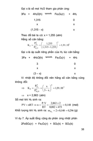 38
Gọi x là số mol H2O tham gia phản ứng:
3Fe + 4H2O(h) Fe3O4(r) + 4H2
1,315 0
x x
(1,315 - x) x
Theo đề bài ta có: x = 1,255 (atm)
Hằng số cân bằng:
5
4
4
OH
4
H
P 1,91.10
1,2551,315
1,255
P
P
K
2
2








Gọi x là áp suất riêng phần của H2 lúc cân bằng:
3Fe + 4H2O(h) Fe3O4(r) + 4H2
3 0
x x
(3 – x) x
Vì nhiệt độ không đổi nên hằng số cân bằng cũng
không đổi:
 5
4
4
OH
4
H
P 1,91.10
x3
x
P
P
K
2
2








 x = 2,863 (atm)
Số mol khí H2 sinh ra:
0,148
4730,082
22,863
RT
P.V
nnRTPV 


 (mol)
Khối lượng khí H2 sinh ra: 0,2960,1482m 2H  (g)
Ví dụ 7. Áp suất tổng cộng do phản ứng nhiệt phân
2FeSO4(r) = Fe2O3(r) + SO2(k) + SO3(k)
 