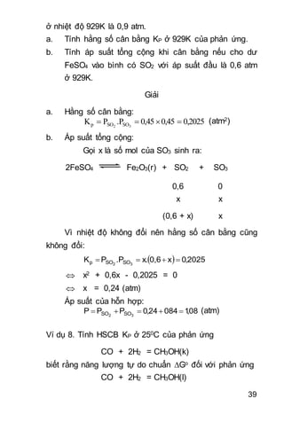 39
ở nhiệt độ 929K là 0,9 atm.
a. Tính hằng số cân bằng KP ở 929K của phản ứng.
b. Tính áp suất tổng cộng khi cân bằng nếu cho dư
FeSO4 vào bình có SO2 với áp suất đầu là 0,6 atm
ở 929K.
Giải
a. Hằng số cân bằng:
0,20250,450,45.PPK 32 SOSOp  (atm2)
b. Áp suất tổng cộng:
Gọi x là số mol của SO3 sinh ra:
2FeSO4 Fe2O3(r) + SO2 + SO3
0,6 0
x x
(0,6 + x) x
Vì nhiệt độ không đổi nên hằng số cân bằng cũng
không đổi:
  2025,0x0,6x..PPK 32 SOSOp 
 x2 + 0,6x - 0,2025 = 0
 x = 0,24 (atm)
Áp suất của hỗn hợp:
08,108424,0PPP 32 SOSO  (atm)
Ví dụ 8. Tính HSCB KP ở 250C của phản ứng
CO + 2H2 = CH3OH(k)
biết rằng năng lượng tự do chuẩn Go đối với phản ứng
CO + 2H2 = CH3OH(l)
 
