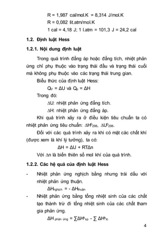 4
R = 1,987 cal/mol.K = 8,314 J/mol.K
R = 0,082 lit.atm/mol.K
1 cal = 4,18 J; 1 l.atm = 101,3 J = 24,2 cal
1.2. Định luật Hess
1.2.1. Nội dung định luật
Trong quá trình đẳng áp hoặc đẳng tích, nhiệt phản
ứng chỉ phụ thuộc vào trạng thái đầu và trạng thái cuối
mà không phụ thuộc vào các trạng thái trung gian.
Biểu thức của định luật Hess:
QV = ΔU và Qp = ΔH
Trong đó:
U: nhiệt phản ứng đẳng tích.
H: nhiệt phản ứng đẳng áp.
Khi quá trình xảy ra ở điều kiện tiêu chuẩn ta có
nhiệt phản ứng tiêu chuẩn: H0
298, U0
298.
Đối với các quá trình xảy ra khi có mặt các chất khí
(được xem là khí lý tưởng), ta có:
ΔH = ΔU + RTΔn
Với n là biến thiên số mol khí của quá trình.
1.2.2. Các hệ quả của định luật Hess
- Nhiệt phản ứng nghịch bằng nhưng trái dấu với
nhiệt phản ứng thuận.
ΔHnghịch = - ΔHthuận
- Nhiệt phản ứng bằng tổng nhiệt sinh của các chất
tạo thành trừ đi tổng nhiệt sinh của các chất tham
gia phản ứng.
ΔH phản ứng = ∑ΔHs
sp - ∑ ΔHs
tc
 