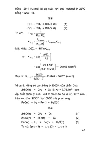 40
bằng -29,1 KJ/mol và áp suất hơi của metanol ở 250C
bằng 16200 Pa.
Giải
CO + 2H2 = CH3OH(k) (1)
CO + 2H2 = CH3OH(l) (2)
Ta có: 2
HCO
P(2)
2
.PP
1
K 
P(2)OHCH2
HCO
OHCH
P(1) .KP
.PP
P
K 3
2
3

Mặt khác: P(2)
0
(2) RTlnKΔG 










RT
ΔG
expK
0
(2)
P(2)
126168
2988,314
29,1.10
exp
3









 (atm-3)
Suy ra: 20177126168
1,013.10
16200
K 5P(1)  (atm-2)
Ví dụ 9. Hằng số cân bằng ở 1000K của phản ứng:
2H2O(h) = 2H2 + O2 là KP = 7,76.10-21 atm.
Áp suất phân ly của FeO ở nhiệt độ đó là 3,1.10-18 atm.
Hãy xác định HSCB KP 1000K của phản ứng
FeO(r) + H2 = Fe(r) + H2O(h)
Giải
2H2O(h) = 2H2 + O2 (1)
2FeO(r) = 2Fe(r) + O2 (2)
FeO(r) + H2 = Fe(r) + H2O(h) (3)
Ta có: 2p.ư (3) = p. ư (2) - p. ư (1)
 