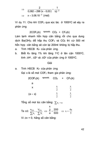 42

  2
10
1
0,03x2980,082
2



 2
3,08.10x 
 (mol)
Ví dụ 11. Cho khí COF2 qua xúc tác ở 1000oC sẽ xảy ra
phản ứng
2COF2(k) CO2 + CF4(k)
Làm lạnh nhanh hỗn hợp cân bằng rồi cho qua dung
dịch Ba(OH)2 để hấp thu COF2 và CO2 thì cứ 500 ml
hổn hợp cân bằng sẽ còn lại 200ml không bị hấp thu.
a. Tính HSCB KP của phản ứng.
b. Biết KP tăng 1% khi tăng 1oC ở lân cận 1000oC,
tính Ho, So và Go của phản ứng ở 1000oC.
Giải
a. Tính HSCB KP của phản ứng
Gọi x là số mol COF2 tham gia phản ứng:
2COF2(k) CO2 + CF4(k)
a
x
2
x
2
x
(a – x)
2
x
2
x
Tổng số mol lúc cân bằng:   ani
Ta có:


i
CF
i
CF
V
V
n
n 44

500
200
a
2
x
 
5
4a
x 
Vì n = 0, hằng số cân bằng:
 