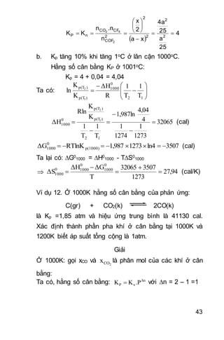 43
 
4
25
a
25
4a
xa
2
x
n
.nn
KK 2
2
2
2
2
COF
CFCO
nP
2
42









b. Kp tăng 10% khi tăng 1oC ở lân cận 1000oC.
Hằng số cân bằng KP ở 1001oC:
Kp = 4 + 0,04 = 4,04
Ta có: 








12
0
1000
)p(T
)p(T
T
1
T
1
R
ΔH
K
K
ln
1
2
32065
1273
1
1274
1
4
4,04
1,987ln
T
1
T
1
K
K
Rln
ΔH
12
)p(T
)p(T
0
1000
1
2





 (cal)
3507ln412731,987RTlnKΔG p(1000)
0
1000  (cal)
Ta lại có: G0
1000 = H0
1000 - TS0
1000
 27,94
1273
350732065
T
ΔGΔH
ΔS
0
1000
0
10000
1000 



 (cal/K)
Ví dụ 12. Ở 1000K hằng số cân bằng của phản ứng:
C(gr) + CO2(k) 2CO(k)
là Kp =1,85 atm và hiệu ứng trung bình là 41130 cal.
Xác định thành phần pha khí ở cân bằng tại 1000K và
1200K biết áp suất tổng cộng là 1atm.
Giải
Ở 1000K: gọi xCO và 2COx là phân mol của các khí ở cân
bằng:
Ta có, hằng số cân bằng: Δn
xΡ .ΡKK  với n = 2 – 1 =1
 
