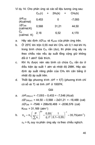 46
Ví dụ 14. Cho phản ứng và các số liệu tương ứng sau:
Ckc(r) + 2H2(k) = CH4(k)
H0
298
(Kcal/mol)
0,453 0 -7,093
S0
298
(cal/mol.K)
0,568 31,21 44,50
Cp
(cal/mol. K)
2,18 6,52 4,170
a. Hãy xác định G0
298 và Kp298 của phản ứng trên.
b. Ở 250C khi trộn 0,55 mol khí CH4 với 0,1 mol khí H2
trong bình chứa Ckc rắn (dư), thì phản ứng xảy ra
theo chiều nào nếu áp suất tổng cộng giữ không
đổi ở 1 atm? Giải thích.
c. Khí H2 được nén vào bình có chứa Ckc rắn dư ở
điều kiện áp suất 1 atm và nhiệt độ 298K. Hãy xác
định áp suất riêng phần của CH4 khi cân bằng ở
nhiệt độ áp suất trên.
d. Thiết lập phương trình H0 = f(T) (phương trình chỉ
có số và T) và tính H0 ở 10000K.
Giải
a. H0
298(pư) = -7,093 – 0,453 = -7,546 (Kcal)
S0
298(pư) = 44,50 – 0,568 – 2x31,21 = -18,488 (cal)
G0
298 = -7546 + 298x18,488 = -2036,576 (cal)
KP298 = 31,169 (atm-1)
b. )35,75(atm
0,550,1
1
0,1
0,55
n
P
ππ 1
1
2
Δn
i
np




















p > Kp suy ra phản ứng xảy ra theo chiều nghịch.
 