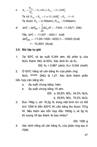47
c. 2
HCH2
H
CH
p 24
2
4
31,169PP31,169
P
P
K 
Ta có 01P31,169P1PP 2224 H
2
HHCH 
Ta được 0,836(atm)P,0,164(atm)P 42 CHH 
d. 298)11,05(T7546dTΔCΔHΔH
T
298
p
0
298
0
T  
Vậy 4253,111,05TΔH0
T  (cal)
15303,14253,1100011,05ΔH0
1000  (cal)
= - 15,3031 (Kcal)
3.5. Bài tập tự giải
1. Tại 500C và áp suất 0,344 atm, độ phân ly của
N2O4 thành NO2 là 63%. Xác định KP và KC.
ĐS: Kp = 0,867 (atm); KC= 0,034 (mol/l)
2. Ở 630C hằng số cân bằng KP của phản ứng:
N2O4 2NO2 là 1,27. Xác định thành phần
hỗn hợp cân bằng khi:
a. Áp suất chung bằng 1atm.
b. Áp suất chung bằng 10 atm.
ĐS: a. 65,8% NO2; 34,2% N2O4
b. 29,8% NO2; 70,2% N2O4
3. Đun 746g I2 với 16,2g H2 trong một bình kín có thể
tích 1000 lit đến 4200C thì cân bằng thu được 721g
HI. Nếu thêm vào hỗn hợp đầu 1000g I2 và 5g H2
thì lượng HI tạo thành là bao nhiêu?
ĐS: 1582 g
4. Xác định hằng số cân bằng Kp của phản ứng sau ở
700K
 