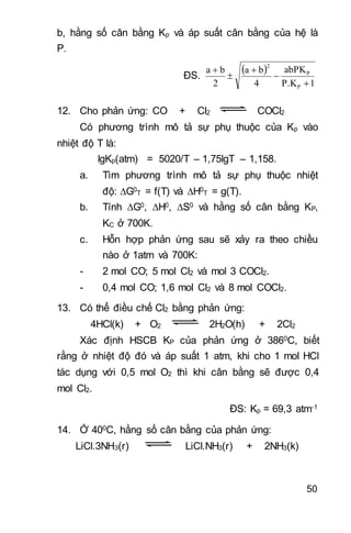 50
b, hằng số cân bằng Kp và áp suất cân bằng của hệ là
P.
ĐS.
 
1P.K
abPK
4
ba
2
ba
P
P
2





12. Cho phản ứng: CO + Cl2 COCl2
Có phương trình mô tả sự phụ thuộc của Kp vào
nhiệt độ T là:
lgKp(atm) = 5020/T – 1,75lgT – 1,158.
a. Tìm phương trình mô tả sự phụ thuộc nhiệt
độ: G0
T = f(T) và H0
T = g(T).
b. Tính G0, H0, S0 và hằng số cân bằng KP,
KC ở 700K.
c. Hỗn hợp phản ứng sau sẽ xảy ra theo chiều
nào ở 1atm và 700K:
- 2 mol CO; 5 mol Cl2 và mol 3 COCl2.
- 0,4 mol CO; 1,6 mol Cl2 và 8 mol COCl2.
13. Có thể điều chế Cl2 bằng phản ứng:
4HCl(k) + O2 2H2O(h) + 2Cl2
Xác định HSCB KP của phản ứng ở 3860C, biết
rằng ở nhiệt độ đó và áp suất 1 atm, khi cho 1 mol HCl
tác dụng với 0,5 mol O2 thì khi cân bằng sẽ được 0,4
mol Cl2.
ĐS: Kp = 69,3 atm-1
14. Ở 400C, hằng số cân bằng của phản ứng:
LiCl.3NH3(r) LiCl.NH3(r) + 2NH3(k)
 