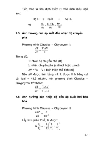 57
Tiếp theo ta xác định điểm H thỏa mãn điều kiện
sau:
Hệ H = hệ K + hệ H3
và
KH
HH
g
gg
g
g 3
3
21
3
K



4.5. Ảnh hưởng của áp suất đến nhiệt độ chuyển
pha
Phương trình Clausius – Claypeyron I:
λ
VT.
dP
dT 

Trong đó:
T: nhiệt độ chuyển pha (K)
: nhiệt chuyển pha (cal/mol hoặc J/mol)
V = V2 – V1: biến thiên thể tích (ml)
Nếu V được tính bằng ml,  được tính bằng cal
và 1cal = 41,3 ml.atm, nên phương trình Clausius –
Claypeyron trở thành:
41,3.λ
VT.
dP
dT 
 
4.6. Ảnh hưởng của nhiệt độ đến áp suất hơi bão
hòa
Phương trình Clausius – Claypeyron II
2
RT
λ
dT
dlnP

Lấy tích phân 2 vế, ta được:







121
2
T
1
T
1
R
λ
P
P
ln
 