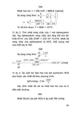 59
Giải
Nhiệt hóa hơi:  = 538,1x18 = 9685,8 (cal/mol)
Áp dụng công thức: 






121
2
T
1
T
1
R
λ
P
P
ln
 







273100
1
T
1
1,987
9685,8
1
2
ln
Từ đó tính được: T = 394K = 1210C
Ví dụ 3. Tính nhiệt nóng chảy của 1 mol diphenylamin
nếu 1kg diphenylamin nóng chảy làm tăng thể tích lên
9,58.10-5m3 cho biết dT/dP = 2,67.10-7 K.m2/N. Nhiệt độ
nóng chảy của diphenylamin là 540C, khối lượng mol
của chất này là 169.
Giải
Áp dụng công thức:
λ
VT.
dP
dT 

 
3
7
5
19,83.10
2,67.10
9,58.10
1000
169
54273
dP
dT
VT.
λ 



 

(J/mol)
Ví dụ 4. Áp suất hơi bão hòa của axit xyanhydric HCN
phụ thuộc vào nhiệt độ theo phương trình:
T
1237
7,04lgP(mmHg) 
Xác định nhiệt độ sôi và nhiệt hóa hơi của nó ở
điều kiện thường.
Giải
Nhiệt độ sôi của axit HCN ở áp suất 760 mmHg:
 