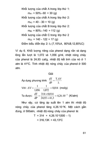 61
Khối lượng của chất A trong lớp thứ 1:
mA1 = 50%60 = 30 (g)
Khối lượng của chất A trong lớp thứ 2:
mA2 = 40 - 30 = 10 (g)
Khối lượng của chất B trong lớp thứ 2:
mB2 = 80%140 = 112 (g)
Khối lượng của chất C trong lớp thứ 2
mC2 = 140 - 122 = 17 (g)
Điểm biểu điễn lớp 2: I2 (7,15%A, 80%B,12,85%C)
Ví dụ 6. Khối lượng riêng của phenol dạng rắn và dạng
lỏng lần lượt là 1,072 và 1,056 g/ml, nhiệt nóng chảy
của phenol là 24,93 cal/g, nhiệt độ kết tinh của nó ở 1
atm là 410C. Tính nhiệt độ nóng chảy của phenol ở 500
atm.
Giải
Áp dụng phương trình:
λ
VT.
dP
dT 

Với: 0,014
1,072
1
1,056
1
ΔV  (mol/g)
Ta được: 3
4,26.10
41,324,93
0,014314
dP
dT 



 (K/atm)
Như vậy, cứ tăng áp suất lên 1 atm thì nhiệt độ
nóng chảy của phenol tăng 4,26.10-3K. Một cách gần
đúng, ở 500atm, nhiệt độ nóng chảy của phenol là:
T = 314 + 4,26.10-3(500 - 1)
= 316,13K = 43,130C
 