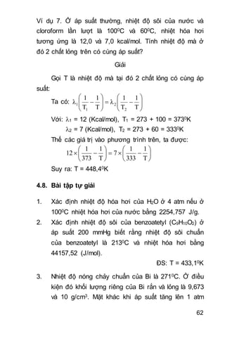 62
Ví dụ 7. Ở áp suất thường, nhiệt độ sôi của nước và
cloroform lần lượt là 1000C và 600C, nhiệt hóa hơi
tương ứng là 12,0 và 7,0 kcal/mol. Tính nhiệt độ mà ở
đó 2 chất lỏng trên có cùng áp suất?
Giải
Gọi T là nhiệt độ mà tại đó 2 chất lỏng có cùng áp
suất:
Ta có: 












T
1
T
1
λ
T
1
T
1
λ
2
2
1
1
Với: 1 = 12 (Kcal/mol), T1 = 273 + 100 = 3730K
2 = 7 (Kcal/mol), T2 = 273 + 60 = 3330K
Thế các giá trị vào phương trình trên, ta được:













T
1
333
1
7
T
1
373
1
12
Suy ra: T = 448,40K
4.8. Bài tập tự giải
1. Xác định nhiệt độ hóa hơi của H2O ở 4 atm nếu ở
1000C nhiệt hóa hơi của nước bằng 2254,757 J/g.
2. Xác định nhiệt độ sôi của benzoatetyl (C9H10O2) ở
áp suất 200 mmHg biết rằng nhiệt độ sôi chuẩn
của benzoatetyl là 2130C và nhiệt hóa hơi bằng
44157,52 (J/mol).
ĐS: T = 433,10K
3. Nhiệt độ nóng chảy chuẩn của Bi là 2710C. Ở điều
kiện đó khối lượng riêng của Bi rắn và lỏng là 9,673
và 10 g/cm3. Mặt khác khi áp suất tăng lên 1 atm
 