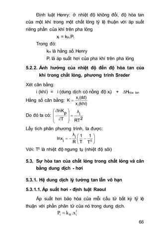 66
Định luật Henry: ở nhiệt độ không đổi, độ hòa tan
của một khí trong một chất lỏng tỷ lệ thuận với áp suất
riêng phần của khí trên pha lỏng
xi = kH.Pi
Trong đó:
kH là hằng số Henry
Pi là áp suất hơi của pha khí trên pha lỏng
5.2.2. Ảnh hưởng của nhiệt độ đến độ hòa tan của
khí trong chất lỏng, phương trình Sreder
Xét cân bằng:
i (khí) = i (dung dịch có nồng độ xi) + Hhòa tan
Hằng số cân bằng:
(khí)x
(dd)x
K
i
i

Do đó ta có:
2RT
i
λ
T
p
lnK











Lấy tích phân phương trình, ta được:






 0
T
1
T
1
R
i
λ
i
lnx
Với: T0 là nhiệt độ ngưng tụ (nhiệt độ sôi)
5.3. Sự hòa tan của chất lỏng trong chất lỏng và cân
bằng dung dịch - hơi
5.3.1. Hệ dung dịch lý tưởng tan lẫn vô hạn
5.3.1.1. Áp suất hơi - định luật Raoul
Áp suất hơi bảo hòa của mỗi cấu tử bất kỳ tỷ lệ
thuận với phần phân tử của nó trong dung dịch.
l
iRi .xkP 
 