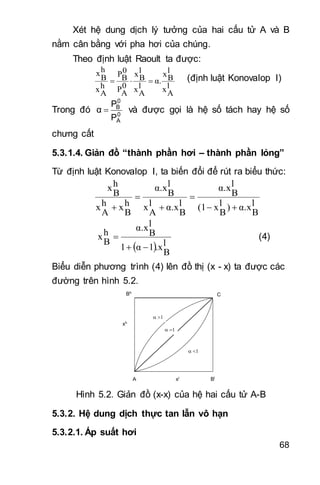 68
Xét hệ dung dịch lý tưởng của hai cấu tử A và B
nằm cân bằng với pha hơi của chúng.
Theo định luật Raoult ta được:
l
Ax
l
Bx
α.
l
Ax
l
Bx
0
AP
0
BP
h
Ax
h
B
x
 (định luật Konovalop I)
Trong đó 0
A
0
B
P
P
α  và được gọi là hệ số tách hay hệ số
chưng cất
5.3.1.4. Giản đồ “thành phần hơi – thành phần lỏng”
Từ định luật Konovalop I, ta biến đổi để rút ra biểu thức:
l
B
α.x)l
B
x(1
l
B
α.x
l
B
α.xl
A
x
l
B
α.x
h
B
xh
A
x
h
B
x





  l
B
.x1α1
l
B
α.xh
B
x

 (4)
Biểu diễn phương trình (4) lên đồ thị (x - x) ta được các
đường trên hình 5.2.
Bh
Bl
C
A xl
xh



Hình 5.2. Giản đồ (x-x) của hệ hai cấu tử A-B
5.3.2. Hệ dung dịch thực tan lẫn vô hạn
5.3.2.1. Áp suất hơi
 