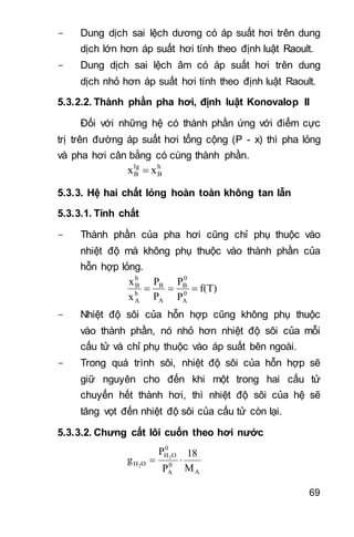 69
- Dung dịch sai lệch dương có áp suất hơi trên dung
dịch lớn hơn áp suất hơi tính theo định luật Raoult.
- Dung dịch sai lệch âm có áp suất hơi trên dung
dịch nhỏ hơn áp suất hơi tính theo định luật Raoult.
5.3.2.2. Thành phần pha hơi, định luật Konovalop II
Đối với những hệ có thành phần ứng với điểm cực
trị trên đường áp suất hơi tổng cộng (P - x) thì pha lỏng
và pha hơi cân bằng có cùng thành phần.
h
B
lg
B xx 
5.3.3. Hệ hai chất lỏng hoàn toàn không tan lẫn
5.3.3.1. Tính chất
- Thành phần của pha hơi cũng chỉ phụ thuộc vào
nhiệt độ mà không phụ thuộc vào thành phần của
hỗn hợp lỏng.
f(T)
P
P
P
P
x
x
0
A
0
B
A
B
h
A
h
B

- Nhiệt độ sôi của hỗn hợp cũng không phụ thuộc
vào thành phần, nó nhỏ hơn nhiệt độ sôi của mỗi
cấu tử và chỉ phụ thuộc vào áp suất bên ngoài.
- Trong quá trình sôi, nhiệt độ sôi của hỗn hợp sẽ
giữ nguyên cho đến khi một trong hai cấu tử
chuyển hết thành hơi, thì nhiệt độ sôi của hệ sẽ
tăng vọt đến nhiệt độ sôi của cấu tử còn lại.
5.3.3.2. Chưng cất lôi cuốn theo hơi nước
A
0
A
0
OH
OH
M
18
P
P
g 2
2

 