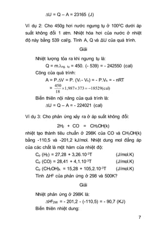 7
U = Q – A = 23165 (J)
Ví dụ 2: Cho 450g hơi nước ngưng tụ ở 1000C dưới áp
suất không đổi 1 atm. Nhiệt hóa hơi của nước ở nhiệt
độ này bằng 539 cal/g. Tính A, Q và ΔU của quá trình.
Giải
Nhiệt lượng tỏa ra khi ngưng tụ là:
Q = m.ng. tụ = 450. (- 539) = - 242550 (cal)
Công của quá trình:
A = P.V = P. (Vl - Vh) = - P.Vh = - nRT
= 18529(cal)3731,987
18
450

Biến thiên nội năng của quá trình là:
U = Q – A = - 224021 (cal)
Ví dụ 3: Cho phản ứng xảy ra ở áp suất không đổi:
2H2 + CO = CH3OH(k)
nhiệt tạo thành tiêu chuẩn ở 298K của CO và CH3OH(k)
bằng -110,5 và -201,2 kJ/mol. Nhiệt dung mol đẳng áp
của các chất là một hàm của nhiệt độ:
Cp (H2) = 27,28 + 3,26.10-3T (J/mol.K)
Cp (CO) = 28,41 + 4,1.10-3T (J/mol.K)
Cp (CH3OH)k = 15,28 + 105,2.10-3T (J/mol.K)
Tính ΔH0 của phản ứng ở 298 và 500K?
Giải
Nhiệt phản ứng ở 298K là:
H0
298 = - 201,2 - (-110,5) = - 90,7 (KJ)
Biến thiên nhiệt dung:
 