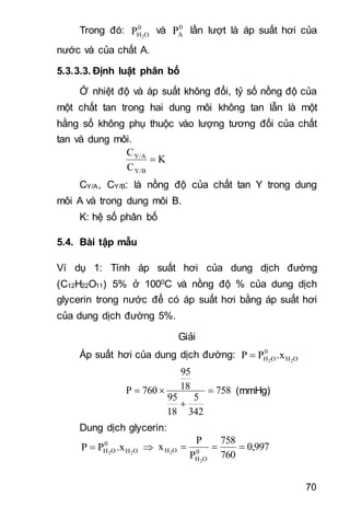 70
Trong đó: 0
OH2
P và 0
AP lần lượt là áp suất hơi của
nước và của chất A.
5.3.3.3. Định luật phân bố
Ở nhiệt độ và áp suất không đổi, tỷ số nồng độ của
một chất tan trong hai dung môi không tan lẫn là một
hằng số không phụ thuộc vào lượng tương đối của chất
tan và dung môi.
K
C
C
Y/B
Y/A

CY/A, CY/B: là nồng độ của chất tan Y trong dung
môi A và trong dung môi B.
K: hệ số phân bố
5.4. Bài tập mẫu
Ví dụ 1: Tính áp suất hơi của dung dịch đường
(C12H22O11) 5% ở 1000C và nồng độ % của dung dịch
glycerin trong nước để có áp suất hơi bằng áp suất hơi
của dung dịch đường 5%.
Giải
Áp suất hơi của dung dịch đường: OH
0
OH 22
.xPP 
758
342
5
18
95
18
95
760P 

 (mmHg)
Dung dịch glycerin:
OH
0
OH 22
.xPP   0,997
760
758
P
P
x 0
OH
OH
2
2

 