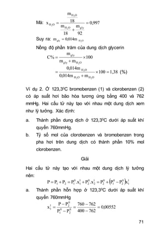 71
Mà: 0,997
92
m
18
m
18
m
x
glyOH
OH
OH
2
2
2



Suy ra: OHgly 2
0,014mm 
Nồng độ phần trăm của dung dịch glycerin
100
mm
m
C%
OHgly
gly
2



1,38100
m0,014m
0,014m
OHOH
OH
22
2


 (%)
Ví dụ 2. Ở 123,30C bromobenzen (1) và clorobenzen (2)
có áp suất hơi bão hòa tương ứng bằng 400 và 762
mmHg. Hai cấu tử này tạo với nhau một dung dịch xem
như lý tưởng. Xác định:
a. Thành phần dung dịch ở 123,30C dưới áp suất khí
quyển 760mmHg.
b. Tỷ số mol của clorobenzen và bromobenzen trong
pha hơi trên dung dịch có thành phần 10% mol
clorobenzen.
Giải
Hai cấu tử này tạo với nhau một dung dịch lý tưởng
nên:
  l
1
0
2
0
1
0
2
l
2
0
2
l
1
0
121 xPPP.xP.xPPPP 
a. Thành phần hỗn hợp ở 123,30C dưới áp suất khí
quyển 760mmHg
0,00552
762400
762760
PP
PP
x 0
2
0
1
0
2l
1 






 