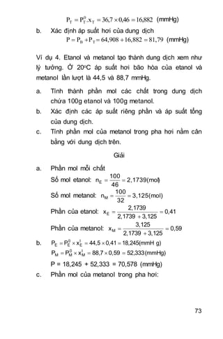 73
16,8820,4636,7.xPP T
0
TT  (mmHg)
b. Xác định áp suất hơi của dung dịch
81,7916,88264,908PPP TB  (mmHg)
Ví dụ 4. Etanol và metanol tạo thành dung dịch xem như
lý tưởng. Ở 20oC áp suất hơi bão hòa của etanol và
metanol lần lượt là 44,5 và 88,7 mmHg.
a. Tính thành phần mol các chất trong dung dịch
chứa 100g etanol và 100g metanol.
b. Xác định các áp suất riêng phần và áp suất tổng
của dung dịch.
c. Tính phần mol của metanol trong pha hơi nằm cân
bằng với dung dịch trên.
Giải
a. Phần mol mỗi chất
Số mol etanol: )2,1739(mol
46
100
nE 
Số mol metanol: 3,125(mol)
32
100
nM 
Phần của etanol: 0,41
3,1252,1739
2,1739
xE 


Phần của metanol: 0,59
3,1252,1739
3,125
xM 


b. g)18,245(mmH0,4144,5xPP l
E
0
EE 
(mmHg)333,520,597,88xPP l
M
0
MM 
P = 18,245 + 52,333 = 70,578 (mmHg)
c. Phần mol của metanol trong pha hơi:
 