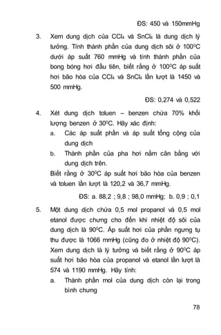 78
ĐS: 450 và 150mmHg
3. Xem dung dịch của CCl4 và SnCl4 là dung dịch lý
tưởng. Tính thành phần của dung dịch sôi ở 1000C
dưới áp suất 760 mmHg và tính thành phần của
bong bóng hơi đầu tiên, biết rằng ở 1000C áp suất
hơi bão hòa của CCl4 và SnCl4 lần lượt là 1450 và
500 mmHg.
ĐS: 0,274 và 0,522
4. Xét dung dịch toluen – benzen chứa 70% khối
lượng benzen ở 300C. Hãy xác định:
a. Các áp suất phần và áp suất tổng cộng của
dung dịch
b. Thành phần của pha hơi nằm cân bằng với
dung dịch trên.
Biết rằng ở 300C áp suất hơi bão hòa của benzen
và toluen lần lượt là 120,2 và 36,7 mmHg.
ĐS: a. 88,2 ; 9,8 ; 98,0 mmHg; b. 0,9 ; 0,1
5. Một dung dịch chứa 0,5 mol propanol và 0,5 mol
etanol được chưng cho đến khi nhiệt độ sôi của
dung dịch là 900C. Áp suất hơi của phần ngưng tụ
thu được là 1066 mmHg (cũng đo ở nhiệt độ 900C).
Xem dung dịch là lý tưởng và biết rằng ở 900C áp
suất hơi bão hòa của propanol và etanol lần lượt là
574 và 1190 mmHg. Hãy tính:
a. Thành phần mol của dung dịch còn lại trong
bình chưng
 