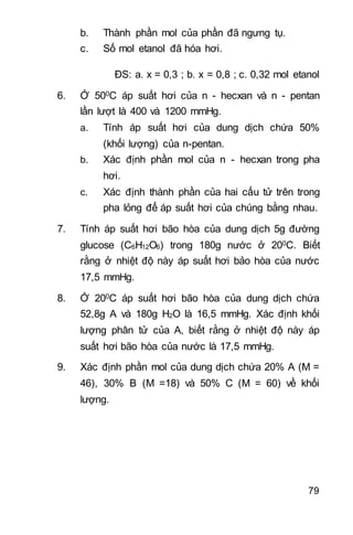 79
b. Thành phần mol của phần đã ngưng tụ.
c. Số mol etanol đã hóa hơi.
ĐS: a. x = 0,3 ; b. x = 0,8 ; c. 0,32 mol etanol
6. Ở 500C áp suất hơi của n - hecxan và n - pentan
lần lượt là 400 và 1200 mmHg.
a. Tính áp suất hơi của dung dịch chứa 50%
(khối lượng) của n-pentan.
b. Xác định phần mol của n - hecxan trong pha
hơi.
c. Xác định thành phần của hai cấu tử trên trong
pha lỏng để áp suất hơi của chúng bằng nhau.
7. Tính áp suất hơi bão hòa của dung dịch 5g đường
glucose (C6H12O6) trong 180g nước ở 200C. Biết
rằng ở nhiệt độ này áp suất hơi bảo hòa của nước
17,5 mmHg.
8. Ở 200C áp suất hơi bão hòa của dung dịch chứa
52,8g A và 180g H2O là 16,5 mmHg. Xác định khối
lượng phân tử của A, biết rằng ở nhiệt độ này áp
suất hơi bão hòa của nước là 17,5 mmHg.
9. Xác định phần mol của dung dịch chứa 20% A (M =
46), 30% B (M =18) và 50% C (M = 60) về khối
lượng.
 