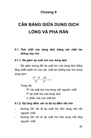 80
Chương 6
CÂN BẰNG GIỮA DUNG DỊCH
LỎNG VÀ PHA RẮN
6.1. Tính chất của dung dịch loãng các chất tan
không bay hơi
6.1.1. Độ giảm áp suất hơi của dung dịch
Độ giảm tương đối áp suất hơi của dung dịch bằng
tổng phần phân tử của các chất tan không bay hơi trong
dung dịch.
x
P
ΔP
P
PP
00
0


Trong đó:
P0: áp suất hơi của dung môi nguyên chất
P: áp suất hơi của dung dịch
x: phân mol của chất tan
6.1.2. Độ tăng điểm sôi và độ hạ điểm kết tinh
- Đường OC mô tả áp suất hơi trên dung môi rắn
nguyên chất.
- Đường OA mô tả áp suất hơi trên dung môi lỏng
nguyên chất.
 