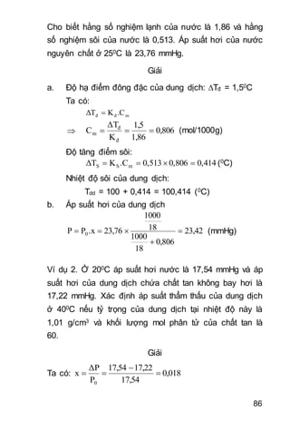 86
Cho biết hằng số nghiệm lạnh của nước là 1,86 và hằng
số nghiệm sôi của nước là 0,513. Áp suất hơi của nước
nguyên chất ở 250C là 23,76 mmHg.
Giải
a. Độ hạ điểm đông đặc của dung dịch: Tđ = 1,50C
Ta có:
mđđ .CKΔT 
 0,806
1,86
1,5
K
ΔT
C
đ
đ
m  (mol/1000g)
Độ tăng điểm sôi:
0,4140,8060,513.CKΔT mSS  (0C)
Nhiệt độ sôi của dung dịch:
Tdd = 100 + 0,414 = 100,414 (0C)
b. Áp suất hơi của dung dịch
23,42
0,806
18
1000
18
1000
23,76.xPP 0 

 (mmHg)
Ví dụ 2. Ở 200C áp suất hơi nước là 17,54 mmHg và áp
suất hơi của dung dịch chứa chất tan không bay hơi là
17,22 mmHg. Xác định áp suất thẩm thấu của dung dịch
ở 400C nếu tỷ trọng của dung dịch tại nhiệt độ này là
1,01 g/cm3 và khối lượng mol phân tử của chất tan là
60.
Giải
Ta có: 0,018
17,54
17,2217,54
P
ΔP
x
0



 