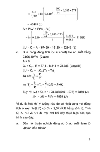 9














1
2730,082
44
100
0,2.101
0,082
37,1 3

J
A = PV = P(V2 – V1)
 J15120
0,082
8,314
1
2730,082
44
100
0,2.101 3















U = Q – A = 67469 - 15120 = 52349 (J)
c. Đun nóng đẳng tích (V = const) tới áp suất bằng
2,026.105Pa (2 atm)
A = 0
Cv = Cp - R = 37,1 - 8,314 = 28,786 (J/mol.K)
U = Qv = n.Cv.(T2 – T1)
Ta có:
1
1
2
2
T
P
T
P

 546K273
1
2
T
P
P
T 1
1
2
2 
Suy ra: U = Qv = 1 28,786(546 - 273) = 7859 (J)
H = U + PV = 7859 (J)
Ví dụ 5: Một khí lý tưởng nào đó có nhiệt dung mol đẳng
tích ở mọi nhiệt độ có Cv = 2,5R (R là hằng số khí). Tính
Q, A, U và H khi một mol khí này thực hiện các quá
trình sau đây:
a. Dãn nở thuận nghịch đẳng áp ở áp suất 1atm từ
20dm3 đến 40dm3.
 