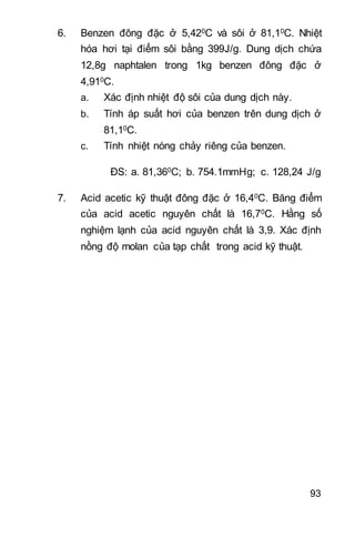 93
6. Benzen đông đặc ở 5,420C và sôi ở 81,10C. Nhiệt
hóa hơi tại điểm sôi bằng 399J/g. Dung dịch chứa
12,8g naphtalen trong 1kg benzen đông đặc ở
4,910C.
a. Xác định nhiệt độ sôi của dung dịch này.
b. Tính áp suất hơi của benzen trên dung dịch ở
81,10C.
c. Tính nhiệt nóng chảy riêng của benzen.
ĐS: a. 81,360C; b. 754.1mmHg; c. 128,24 J/g
7. Acid acetic kỹ thuật đông đặc ở 16,40C. Băng điểm
của acid acetic nguyên chất là 16,70C. Hằng số
nghiệm lạnh của acid nguyên chất là 3,9. Xác định
nồng độ molan của tạp chất trong acid kỹ thuật.
 