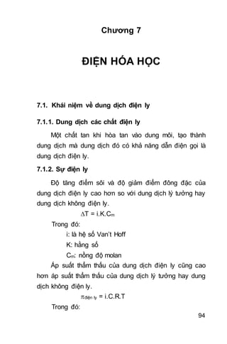 94
Chương 7
ĐIỆN HÓA HỌC
7.1. Khái niệm về dung dịch điện ly
7.1.1. Dung dịch các chất điện ly
Một chất tan khi hòa tan vào dung môi, tạo thành
dung dịch mà dung dịch đó có khả năng dẫn điện gọi là
dung dịch điện ly.
7.1.2. Sự điện ly
Độ tăng điểm sôi và độ giảm điểm đông đặc của
dung dịch điện ly cao hơn so với dung dịch lý tưởng hay
dung dịch không điện ly.
T = i.K.Cm
Trong đó:
i: là hệ số Van’t Hoff
K: hằng số
Cm: nồng độ molan
Áp suất thẩm thấu của dung dịch điện ly cũng cao
hơn áp suất thẩm thấu của dung dịch lý tưởng hay dung
dịch không điện ly.
điện ly = i.C.R.T
Trong đó:
 