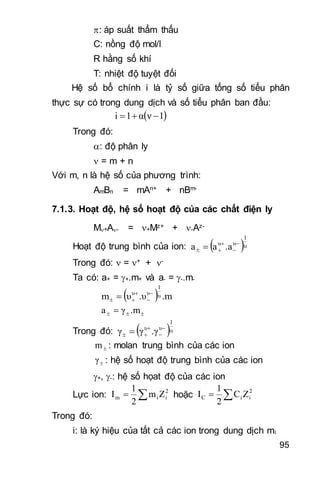 95
: áp suất thẩm thấu
C: nồng độ mol/l
R hằng số khí
T: nhiệt độ tuyệt đối
Hệ số bổ chính i là tỷ số giữa tổng số tiểu phân
thực sự có trong dung dịch và số tiểu phân ban đầu:
 1να1i 
Trong đó:
: độ phân ly
 = m + n
Với m, n là hệ số của phương trình:
AmBn = mAn+ + nBm-
7.1.3. Hoạt độ, hệ số hoạt độ của các chất điện ly
M+A- = +Mz+ + -Az-
Hoạt độ trung bình của ion:  υ
1
υυ
.aaa 


 
Trong đó:  = + + -
Ta có: a+ = +.m+ và a- = -.m-
     .m.υυm υ
1
υυ 


  
     .mγa 
 Trong đó:  υ
1
υυ
.γγγ 


 
m : molan trung bình của các ion
γ : hệ số hoạt độ trung bình của các ion
+, -: hệ số họat độ của các ion
Lực ion:  2
iim Zm
2
1
I hoặc  2
iiC ZC
2
1
I
Trong đó:
i: là ký hiệu của tất cả các ion trong dung dịch mi
 