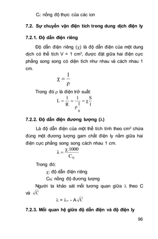 96
Ci: nồng độ thực của các ion
7.2. Sự chuyển vận điện tích trong dung dịch điện ly
7.2.1. Độ dẫn điện riêng
Độ dẫn điện riêng () là độ dẫn điện của một dung
dịch có thể tích V = 1 cm3, được đặt giữa hai điện cực
phẳng song song có diện tích như nhau và cách nhau 1
cm.
ρ
1
χ 
Trong đó  là điện trở suất:
l
S
χ
s
l
ρ
1
R
1
L 
7.2.2. Độ dẫn điện đương lượng ()
Là độ dẫn điện của một thể tích tính theo cm3 chứa
đúng một đương lượng gam chất điện ly nằm giữa hai
điện cực phẳng song song cách nhau 1 cm.
NC
χ.1000
λ 
Trong đó:
: độ dẫn điện riêng
CN: nồng độ đương lượng
Người ta khảo sát mối tương quan giữa  theo C
và C
 = ∞ - A C 
7.2.3. Mối quan hệ giữa độ dẫn điện và độ điện ly
 