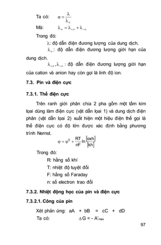 97
Ta có:


λ
λ
α
Mà:   λλλ
Trong đó:
: độ dẫn điện đương lượng của dung dịch.
λ : độ dẫn điện đương lượng giới hạn của
dung dịch.
:λ,λ  độ dẫn điện đương lượng giới hạn
của cation và anion hay còn gọi là linh độ ion.
7.3. Pin và điện cực
7.3.1. Thế điện cực
Trên ranh giới phân chia 2 pha gồm một tấm kim
lọai dùng làm điện cực (vật dẫn lọai 1) và dung dịch điện
phân (vật dẫn lọai 2) xuất hiện một hiệu điện thế gọi là
thế điện cực có độ lớn được xác định bằng phương
trình Nernst.
 
 kh
oxh
ln
nF
RT0

Trong đó:
R: hằng số khí
T: nhiệt độ tuyệt đối
F: hằng số Faraday
n: số electron trao đổi
7.3.2. Nhiệt động học của pin và điện cực
7.3.2.1. Công của pin
Xét phản ứng: aA + bB = cC + dD
Ta có: Δ G = - A’max
 