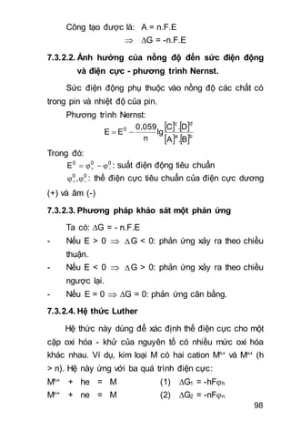 98
Công tạo được là: A = n.F.E
 G = -n.F.E
7.3.2.2. Ảnh hưởng của nồng độ đến sức điện động
và điện cực - phương trình Nernst.
Sức điện động phụ thuộc vào nồng độ các chất có
trong pin và nhiệt độ của pin.
Phương trình Nernst:
   
   ba
dc
0
B.A
D.C
lg
n
0,059
EE 
Trong đó:
000
E   : suất điện động tiêu chuẩn
00
,   : thế điện cực tiêu chuẩn của điện cực dương
(+) và âm (-)
7.3.2.3. Phương pháp khảo sát một phản ứng
Ta có: G = - n.F.E
- Nếu E > 0  G < 0: phản ứng xảy ra theo chiều
thuận.
- Nếu E < 0  G > 0: phản ứng xảy ra theo chiều
ngược lại.
- Nếu E = 0  G = 0: phản ứng cân bằng.
7.3.2.4. Hệ thức Luther
Hệ thức này dùng để xác định thế điện cực cho một
cặp oxi hóa - khử của nguyên tố có nhiều mức oxi hóa
khác nhau. Ví dụ, kim loại M có hai cation Mh+ và Mn+ (h
> n). Hệ này ứng với ba quá trình điện cực:
Mh+ + he = M (1) G1 = -hFh
Mn+ + ne = M (2) G2 = -nFn
 