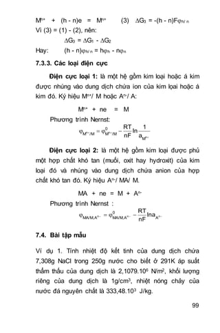 99
Mh+ + (h - n)e = Mn+ (3) G3 = -(h - n)Fh/ n
Vì (3) = (1) - (2), nên:
G3 = G1 - G2
Hay: (h - n)h/ n = hh - nn
7.3.3. Các loại điện cực
Điện cực loại 1: là một hệ gồm kim loại hoặc á kim
được nhúng vào dung dịch chứa ion của kim lọai hoặc á
kim đó. Ký hiệu Mn+/ M hoặc An-/ A:
Mn+ + ne = M
Phương trình Nernst:

 
n
nn
M
0
/MM/MM
a
1
ln
nF
RT
Điện cực loại 2: là một hệ gồm kim loại được phủ
một hợp chất khó tan (muối, oxit hay hydroxit) của kim
loại đó và nhúng vào dung dịch chứa anion của hợp
chất khó tan đó. Ký hiệu An-/ MA/ M.
MA + ne = M + An-
Phương trình Nernst :
  nnn
A
0
AMA/M,AMA/M,
lna
nF
RT
7.4. Bài tập mẫu
Ví dụ 1. Tính nhiệt độ kết tinh của dung dịch chứa
7,308g NaCl trong 250g nước cho biết ở 291K áp suất
thẩm thấu của dung dịch là 2,1079.106 N/m2, khối lượng
riêng của dung dịch là 1g/cm3, nhiệt nóng chảy của
nước đá nguyên chất là 333,48.103 J/kg.
 