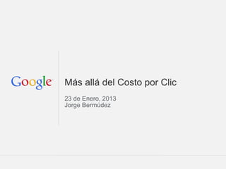 Google Confidential and Proprietary
Más allá del Costo por Clic
23 de Enero, 2013
Jorge Bermúdez
 
