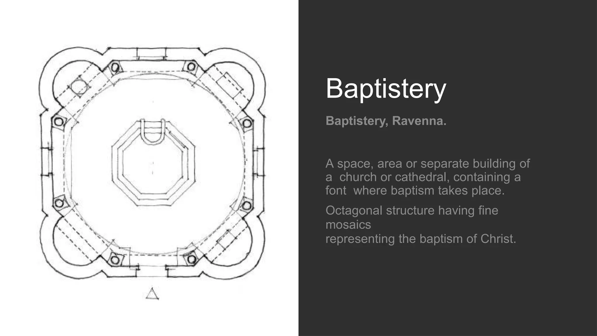 Baptistery
Baptistery, Ravenna.
A space, area or separate building of
a church or cathedral, containing a
font where baptism takes place.
Octagonal structure having fine
mosaics
representing the baptism of Christ.
 